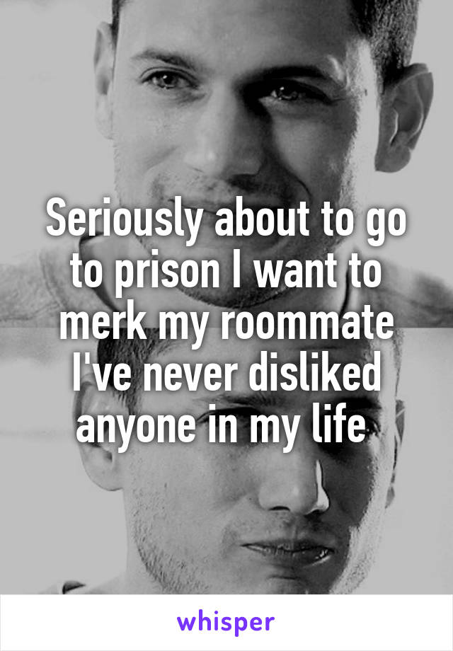 Seriously about to go to prison I want to merk my roommate I've never disliked anyone in my life 