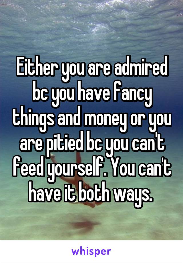 Either you are admired bc you have fancy things and money or you are pitied bc you can't feed yourself. You can't have it both ways. 