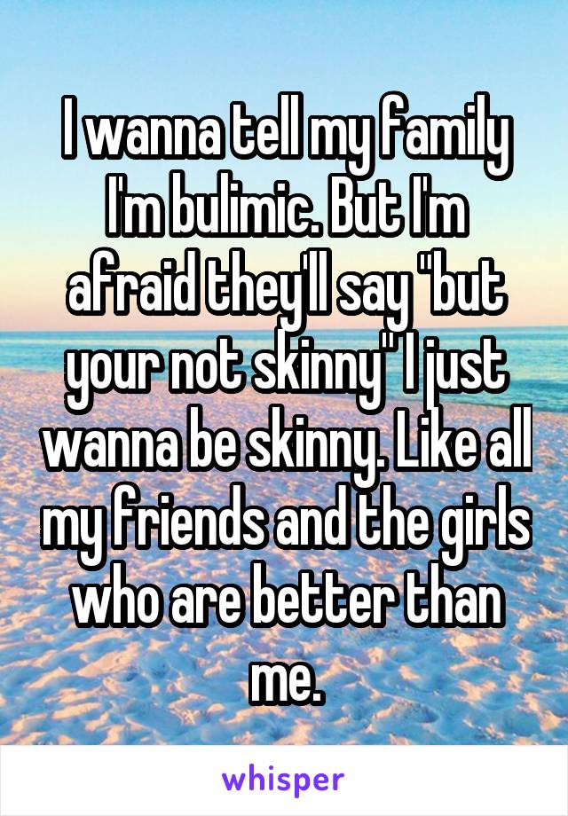 I wanna tell my family I'm bulimic. But I'm afraid they'll say "but your not skinny" I just wanna be skinny. Like all my friends and the girls who are better than me.