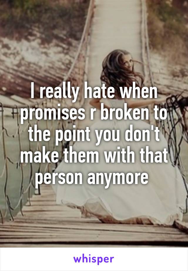 I really hate when promises r broken to the point you don't make them with that person anymore 