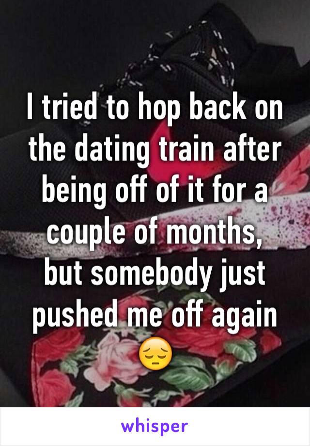 I tried to hop back on the dating train after being off of it for a couple of months,
but somebody just pushed me off again 😔