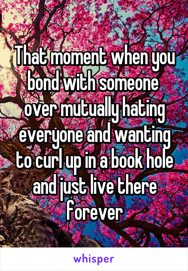 That moment when you bond with someone  over mutually hating everyone and wanting to curl up in a book hole and just live there forever