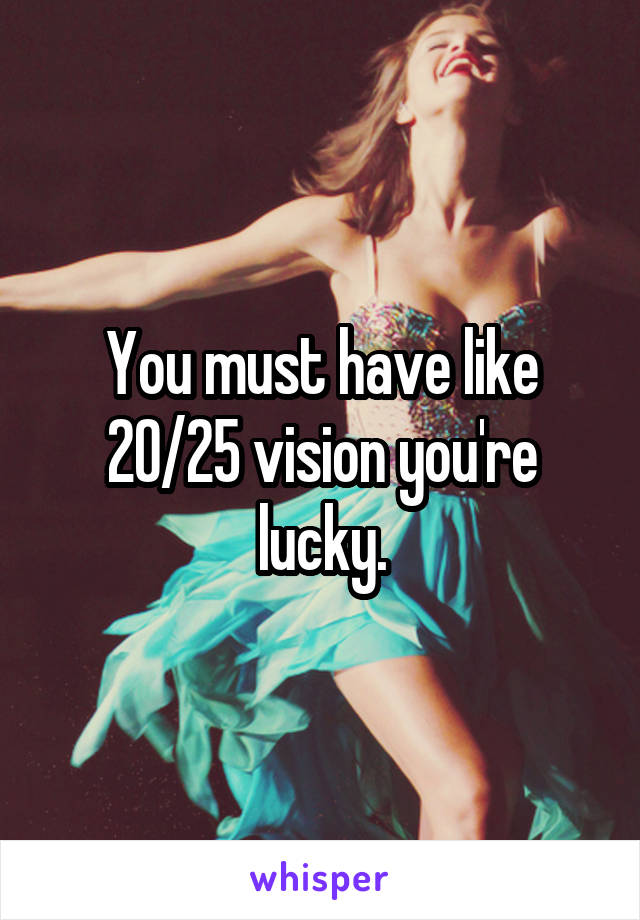 You must have like 20/25 vision you're lucky.