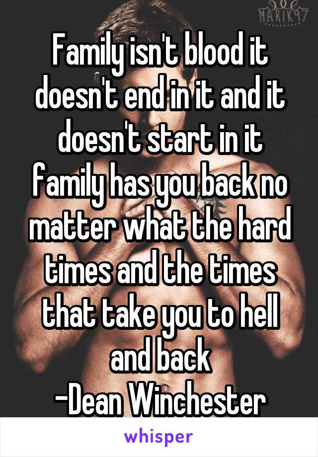 Family isn't blood it doesn't end in it and it doesn't start in it family has you back no matter what the hard times and the times that take you to hell and back
-Dean Winchester