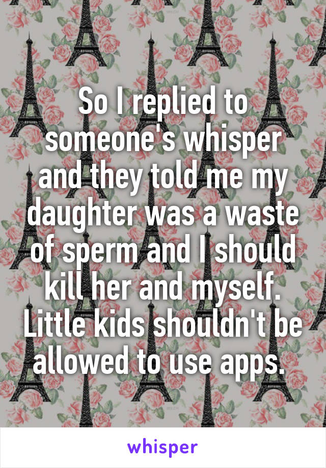 So I replied to someone's whisper and they told me my daughter was a waste of sperm and I should kill her and myself. Little kids shouldn't be allowed to use apps. 