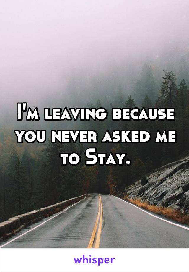 I'm leaving because you never asked me to Stay.