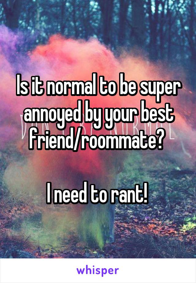 Is it normal to be super annoyed by your best friend/roommate? 

I need to rant! 