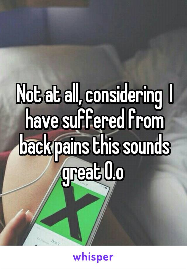 Not at all, considering  I have suffered from back pains this sounds great O.o 