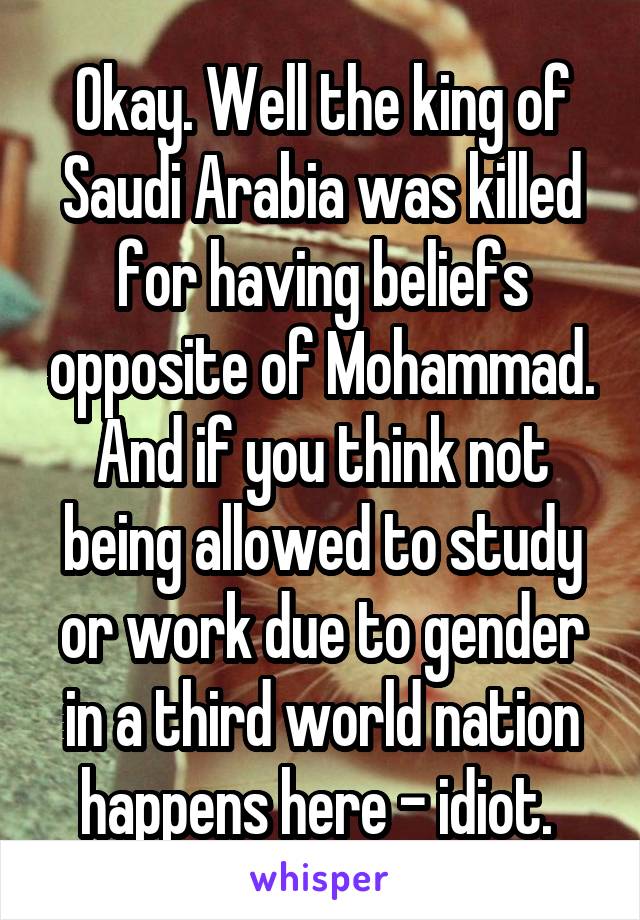 Okay. Well the king of Saudi Arabia was killed for having beliefs opposite of Mohammad. And if you think not being allowed to study or work due to gender in a third world nation happens here - idiot. 