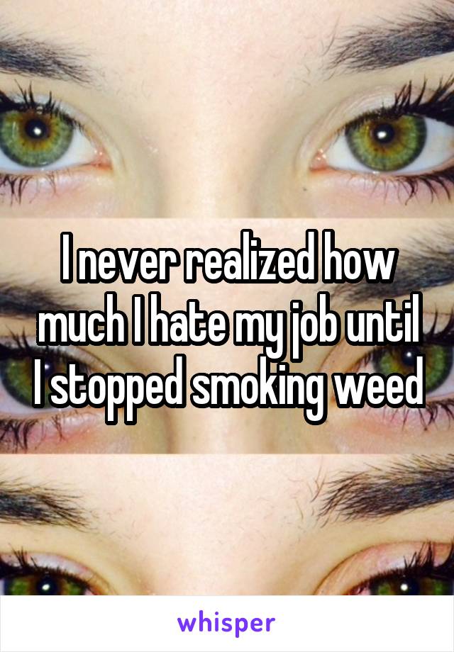 I never realized how much I hate my job until I stopped smoking weed