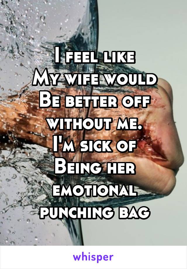 I feel like
My wife would
Be better off without me.
I'm sick of
Being her emotional punching bag