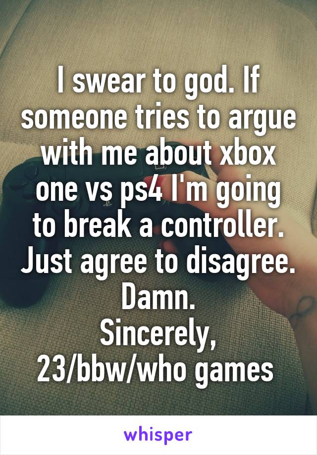 I swear to god. If someone tries to argue with me about xbox one vs ps4 I'm going to break a controller. Just agree to disagree. Damn.
Sincerely,
23/bbw/who games 