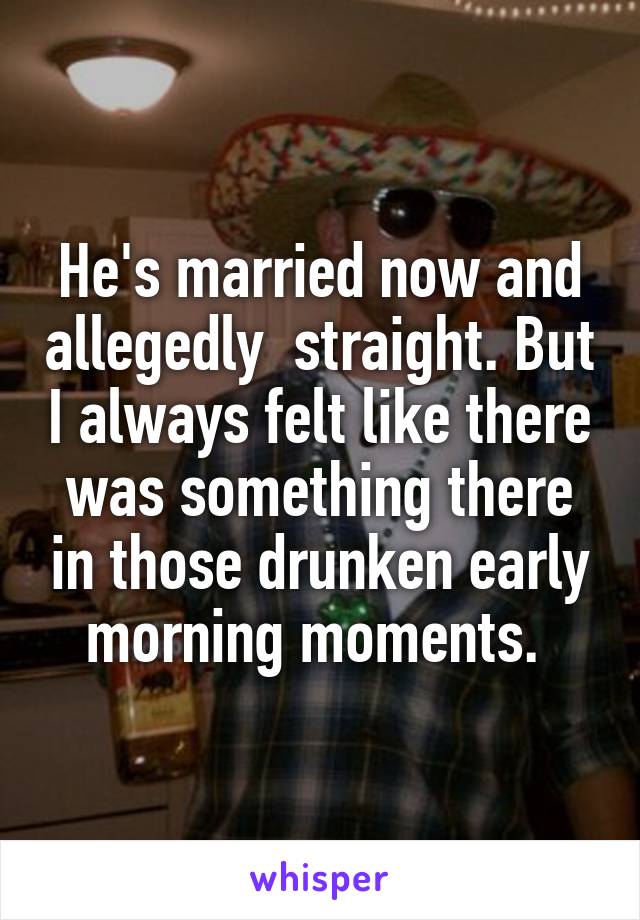 He's married now and allegedly  straight. But I always felt like there was something there in those drunken early morning moments. 