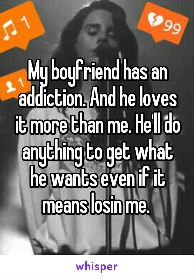 My boyfriend has an addiction. And he loves it more than me. He'll do anything to get what he wants even if it means losin me. 