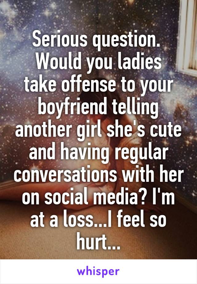 Serious question. 
Would you ladies take offense to your boyfriend telling another girl she's cute and having regular conversations with her on social media? I'm at a loss...I feel so hurt...