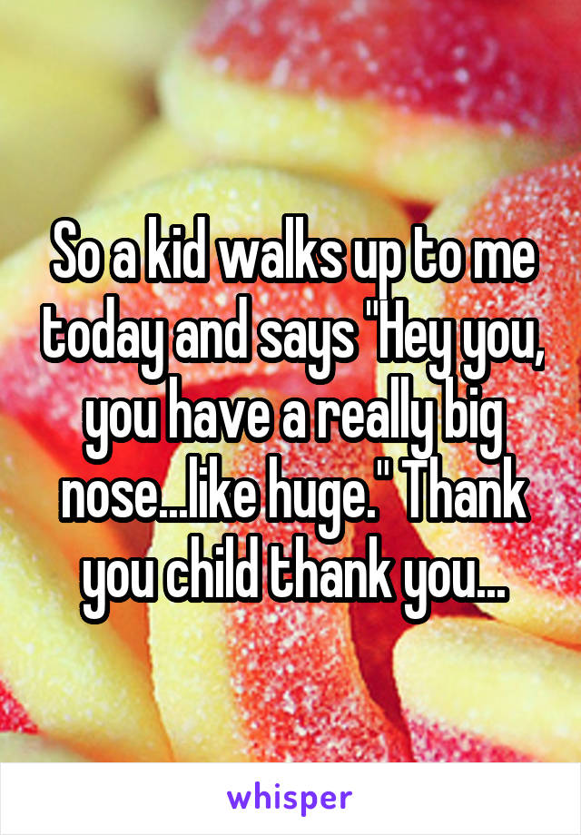 So a kid walks up to me today and says "Hey you, you have a really big nose...like huge." Thank you child thank you...