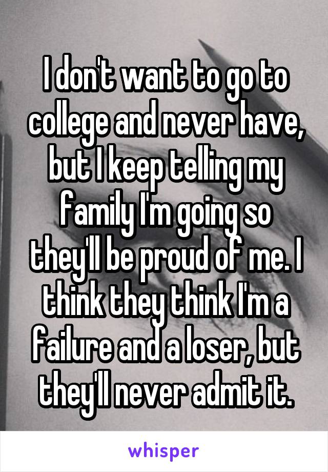 I don't want to go to college and never have, but I keep telling my family I'm going so they'll be proud of me. I think they think I'm a failure and a loser, but they'll never admit it.