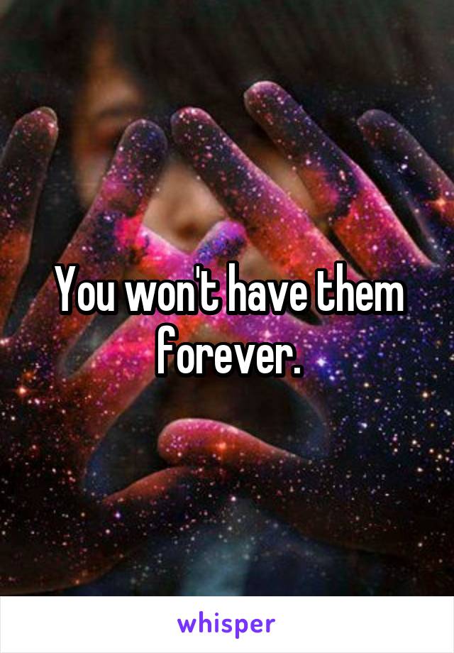 You won't have them forever.