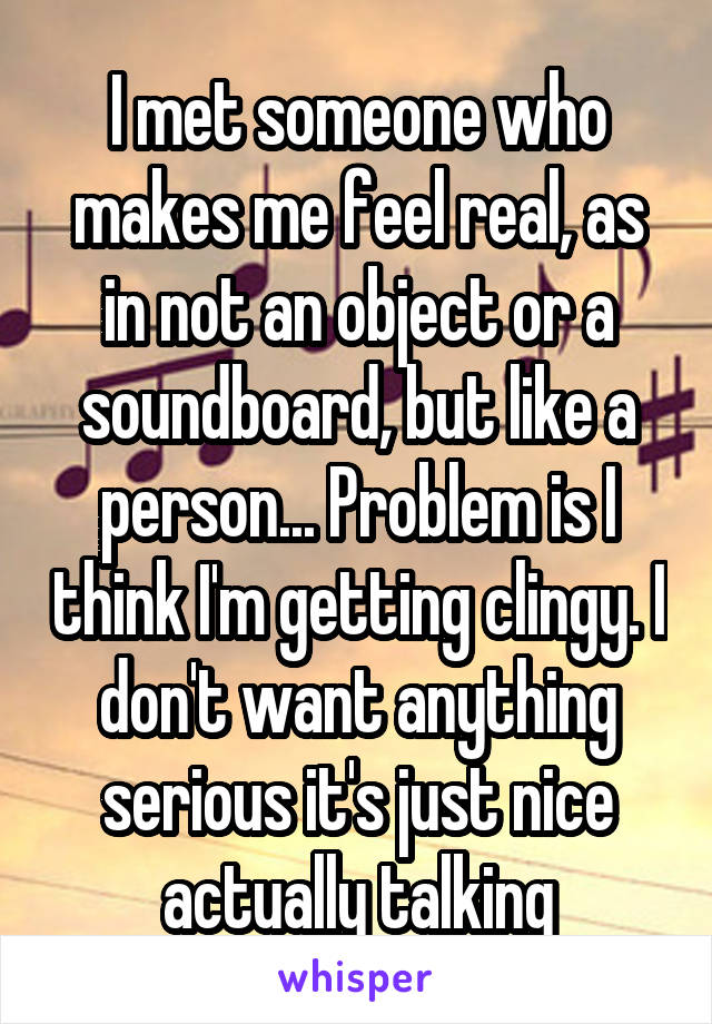 I met someone who makes me feel real, as in not an object or a soundboard, but like a person... Problem is I think I'm getting clingy. I don't want anything serious it's just nice actually talking