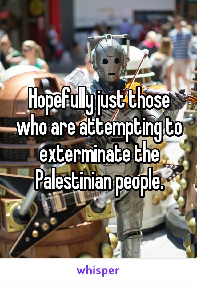 Hopefully just those who are attempting to exterminate the Palestinian people.