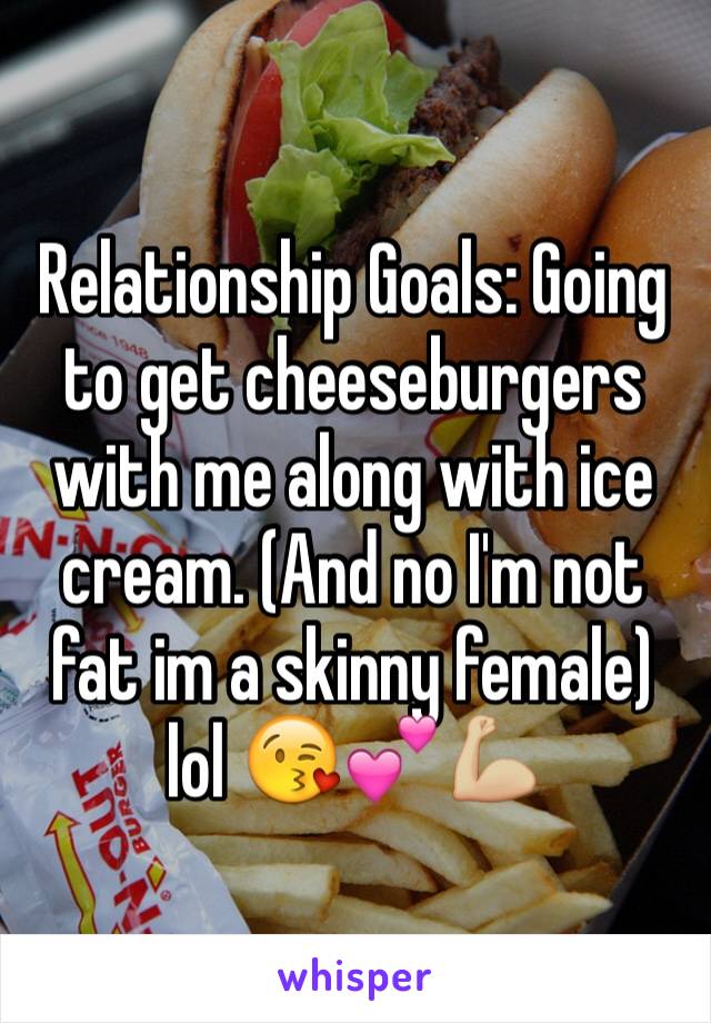 Relationship Goals: Going to get cheeseburgers with me along with ice cream. (And no I'm not fat im a skinny female) lol 😘💕💪🏼