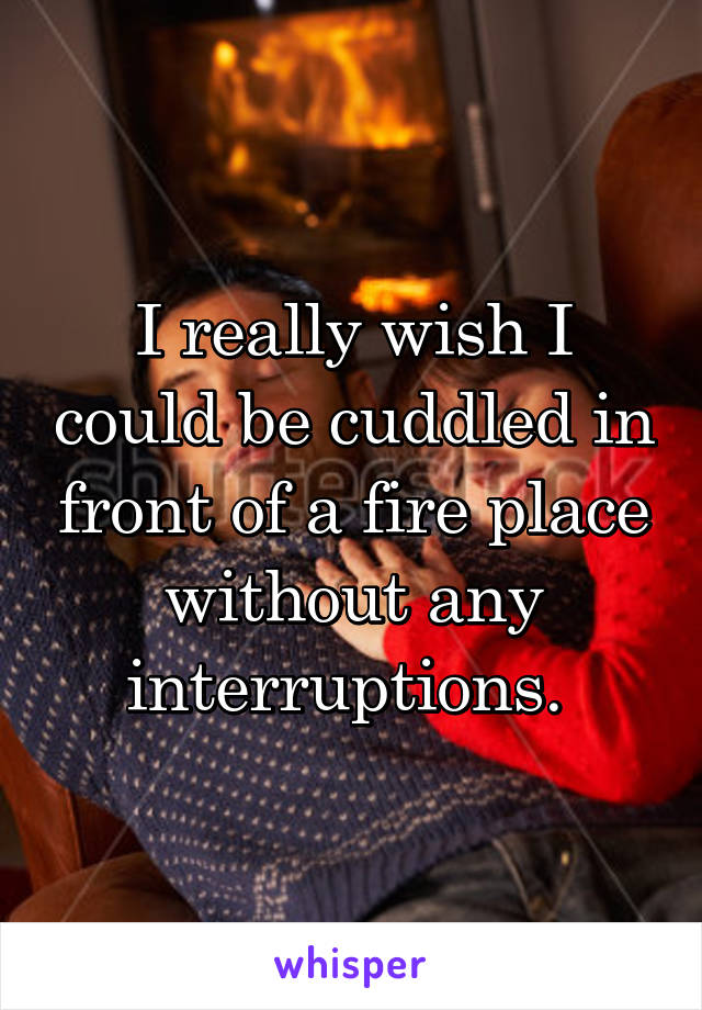 I really wish I could be cuddled in front of a fire place without any interruptions. 