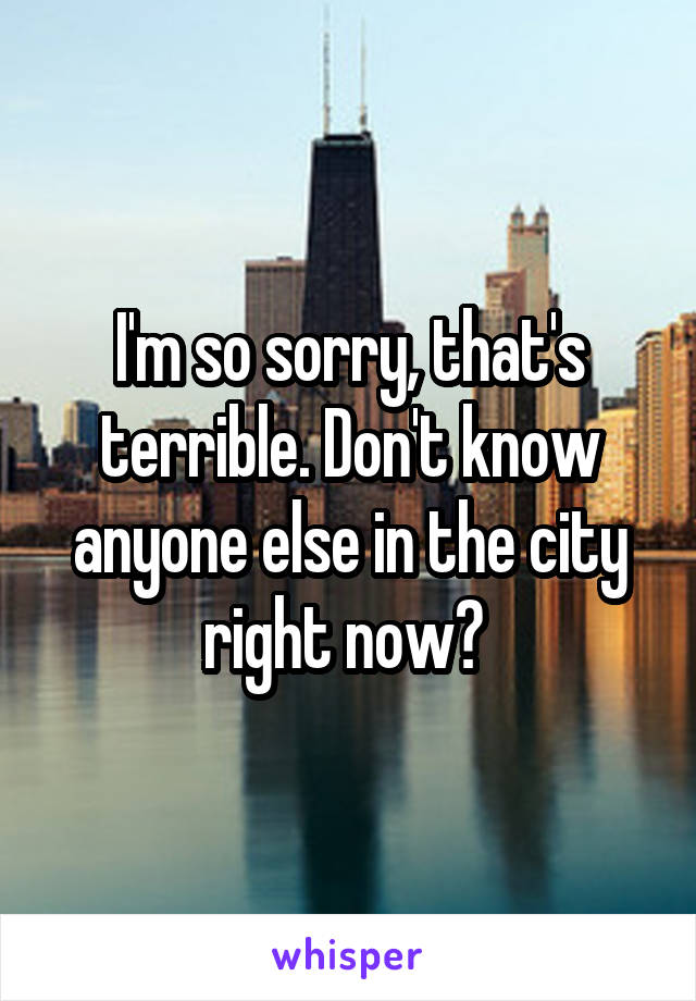 I'm so sorry, that's terrible. Don't know anyone else in the city right now? 