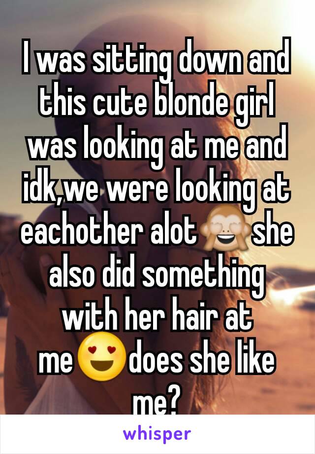 I was sitting down and this cute blonde girl was looking at me and idk,we were looking at eachother alot🙈she also did something with her hair at me😍does she like me?