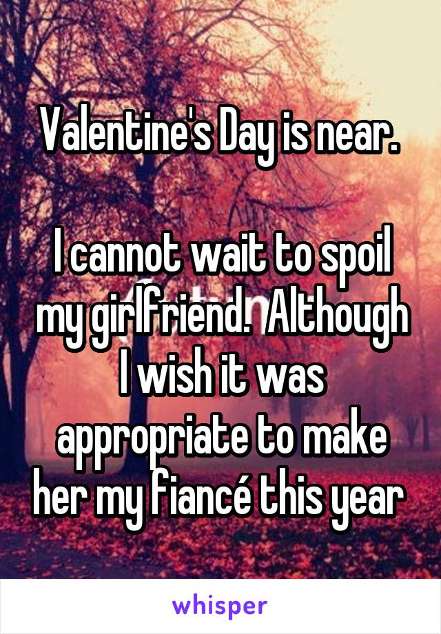 Valentine's Day is near. 

I cannot wait to spoil my girlfriend.  Although I wish it was appropriate to make her my fiancé this year 