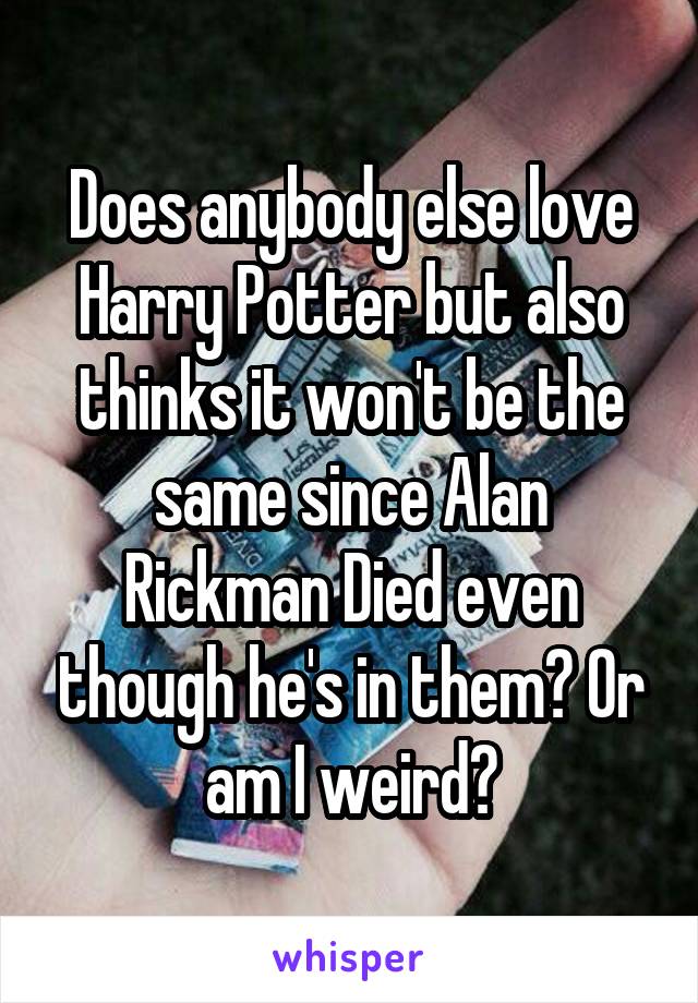 Does anybody else love Harry Potter but also thinks it won't be the same since Alan Rickman Died even though he's in them? Or am I weird?