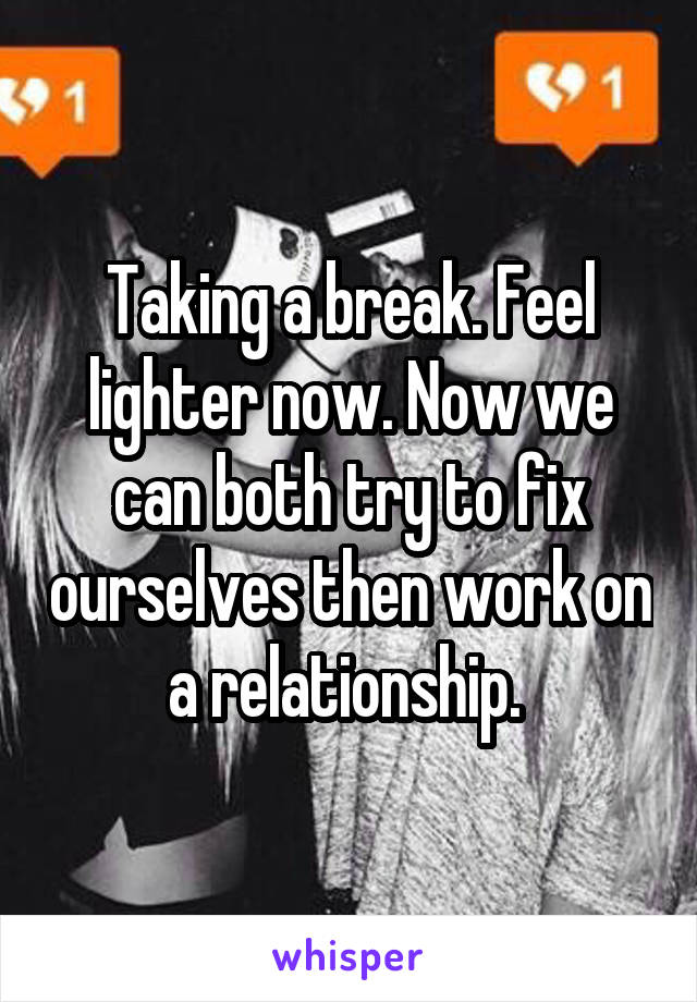 Taking a break. Feel lighter now. Now we can both try to fix ourselves then work on a relationship. 
