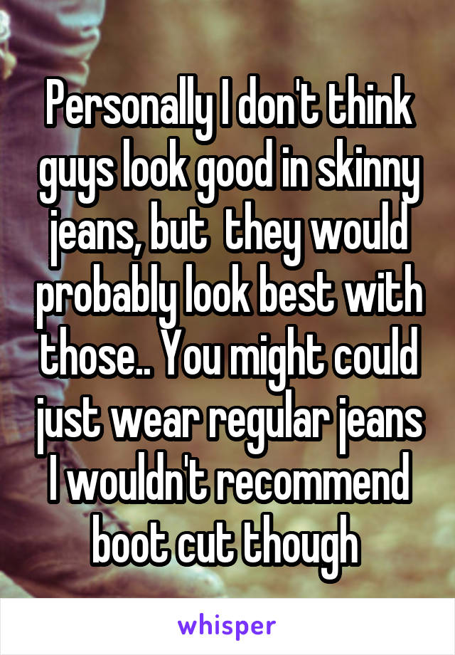 Personally I don't think guys look good in skinny jeans, but  they would probably look best with those.. You might could just wear regular jeans I wouldn't recommend boot cut though 