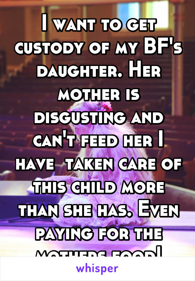 I want to get custody of my BF's daughter. Her mother is disgusting and can't feed her I have  taken care of this child more than she has. Even paying for the mothers food!