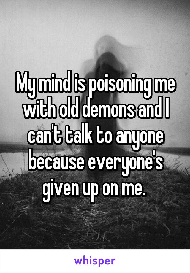 My mind is poisoning me with old demons and I can't talk to anyone because everyone's given up on me. 