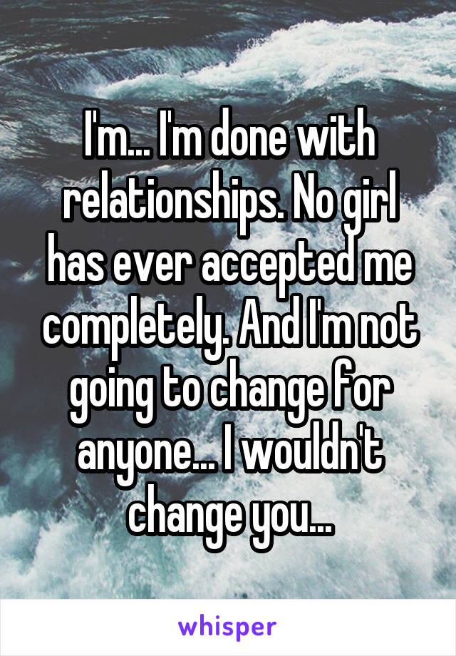 I'm... I'm done with relationships. No girl has ever accepted me completely. And I'm not going to change for anyone... I wouldn't change you...