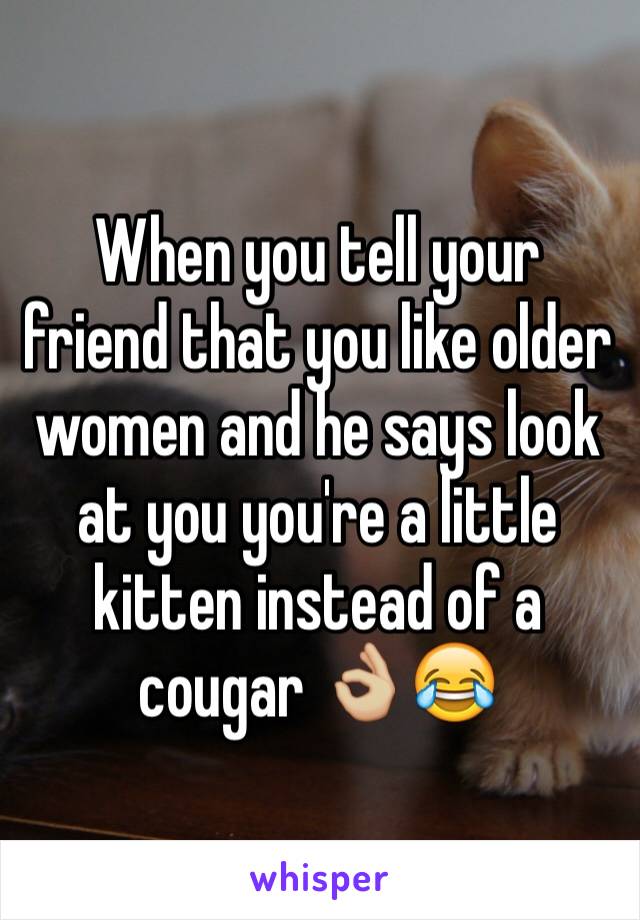 When you tell your friend that you like older women and he says look at you you're a little kitten instead of a cougar 👌🏼😂