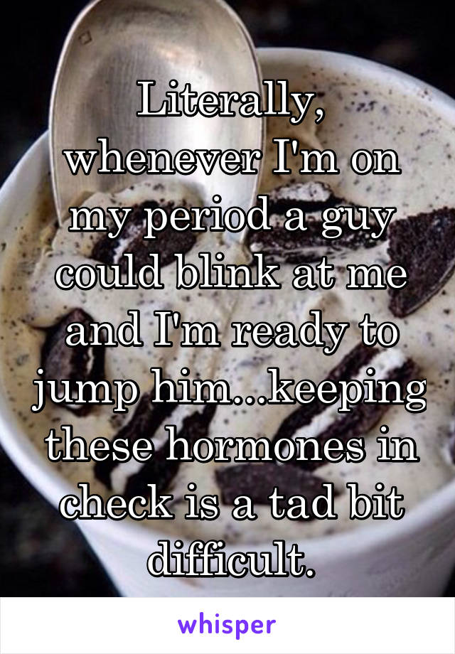 Literally, whenever I'm on my period a guy could blink at me and I'm ready to jump him...keeping these hormones in check is a tad bit difficult.