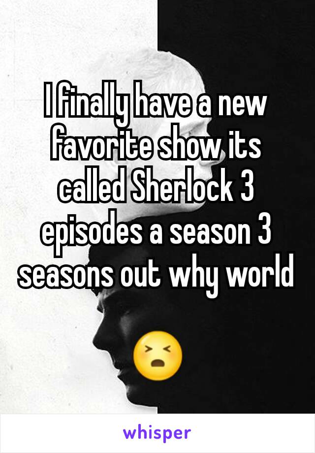 I finally have a new favorite show its called Sherlock 3 episodes a season 3 seasons out why world 
😣