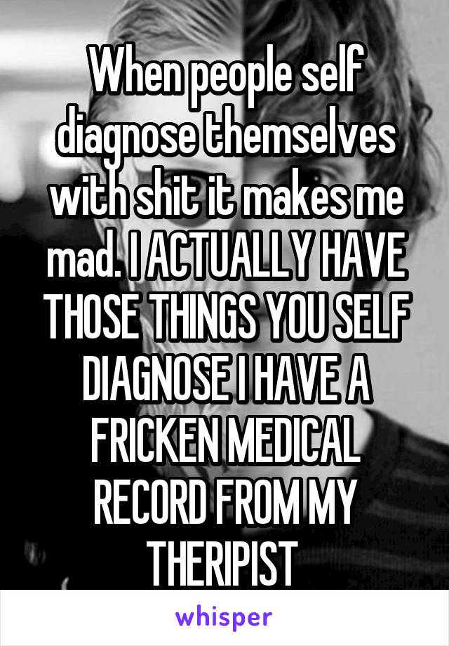 When people self diagnose themselves with shit it makes me mad. I ACTUALLY HAVE THOSE THINGS YOU SELF DIAGNOSE I HAVE A FRICKEN MEDICAL RECORD FROM MY THERIPIST 