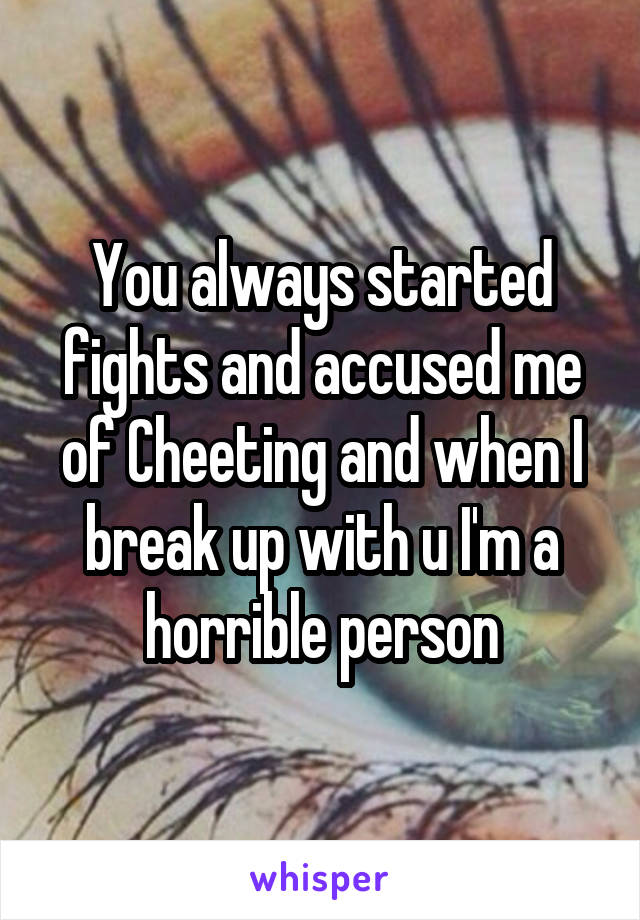 You always started fights and accused me of Cheeting and when I break up with u I'm a horrible person