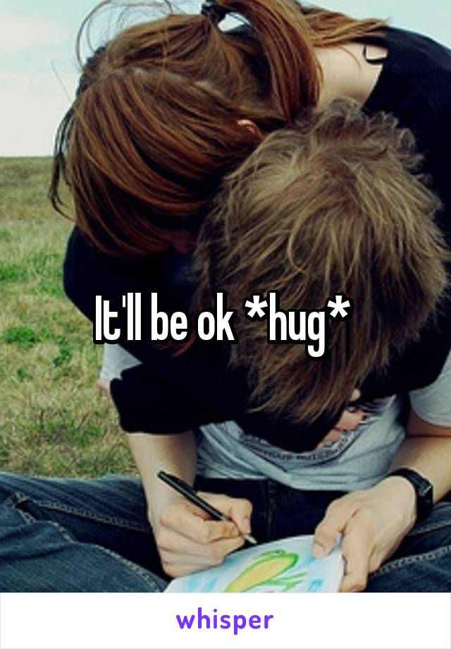 It'll be ok *hug* 