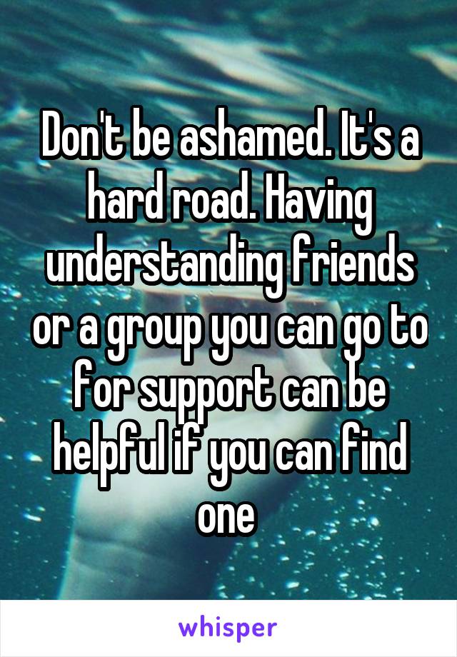 Don't be ashamed. It's a hard road. Having understanding friends or a group you can go to for support can be helpful if you can find one 