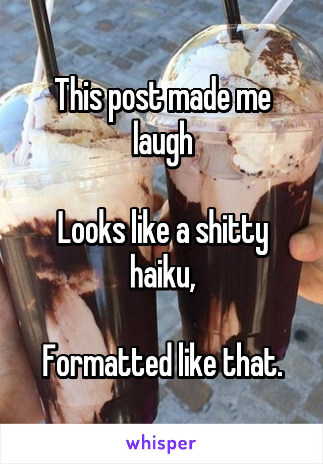 This post made me laugh

Looks like a shitty haiku,

Formatted like that.