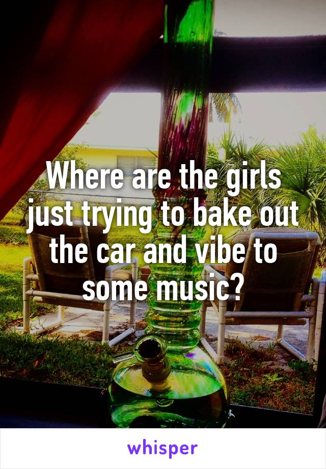 Where are the girls just trying to bake out the car and vibe to some music?