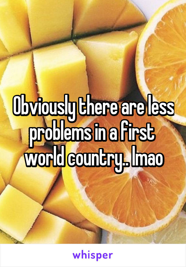 Obviously there are less problems in a first  world country.. lmao