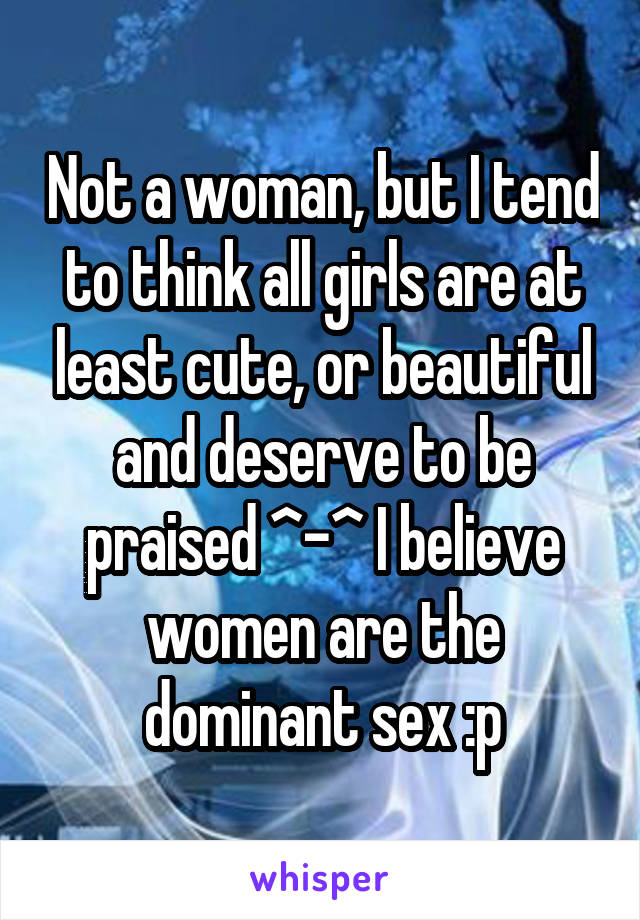 Not a woman, but I tend to think all girls are at least cute, or beautiful and deserve to be praised ^-^ I believe women are the dominant sex :p