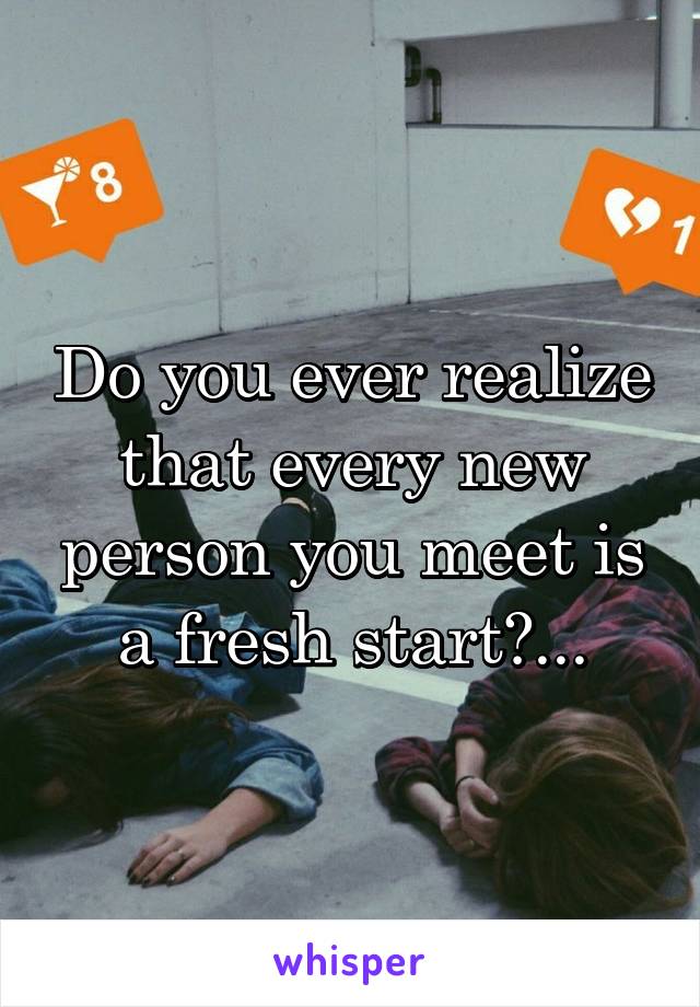 Do you ever realize that every new person you meet is a fresh start?...