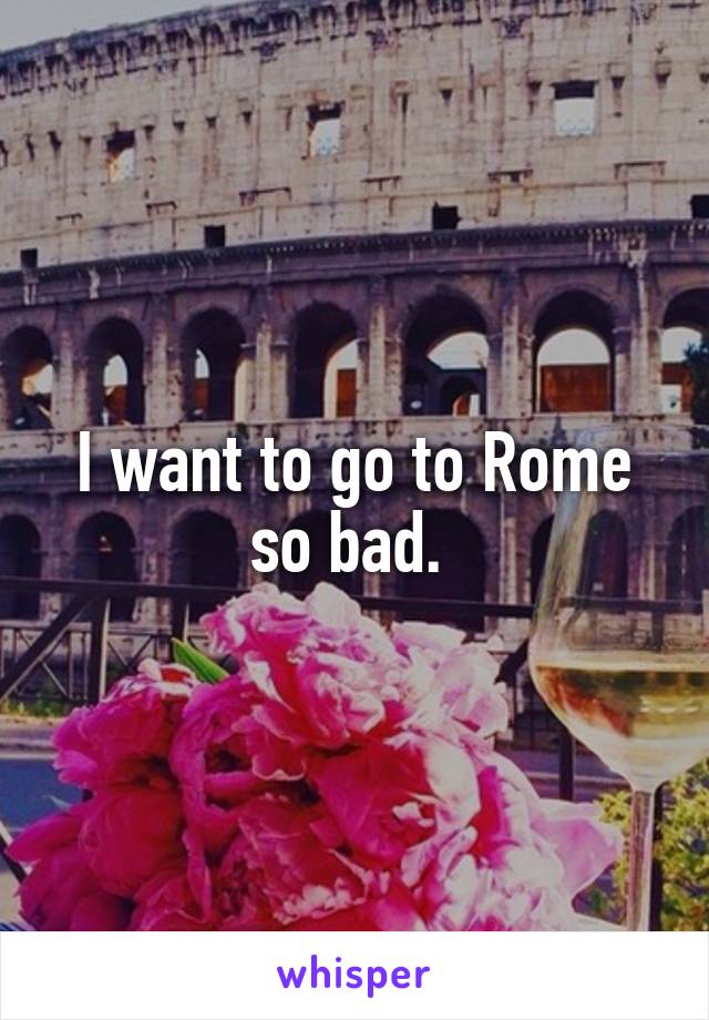 I want to go to Rome so bad. 