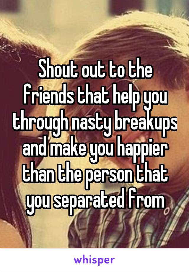 Shout out to the friends that help you through nasty breakups and make you happier than the person that you separated from