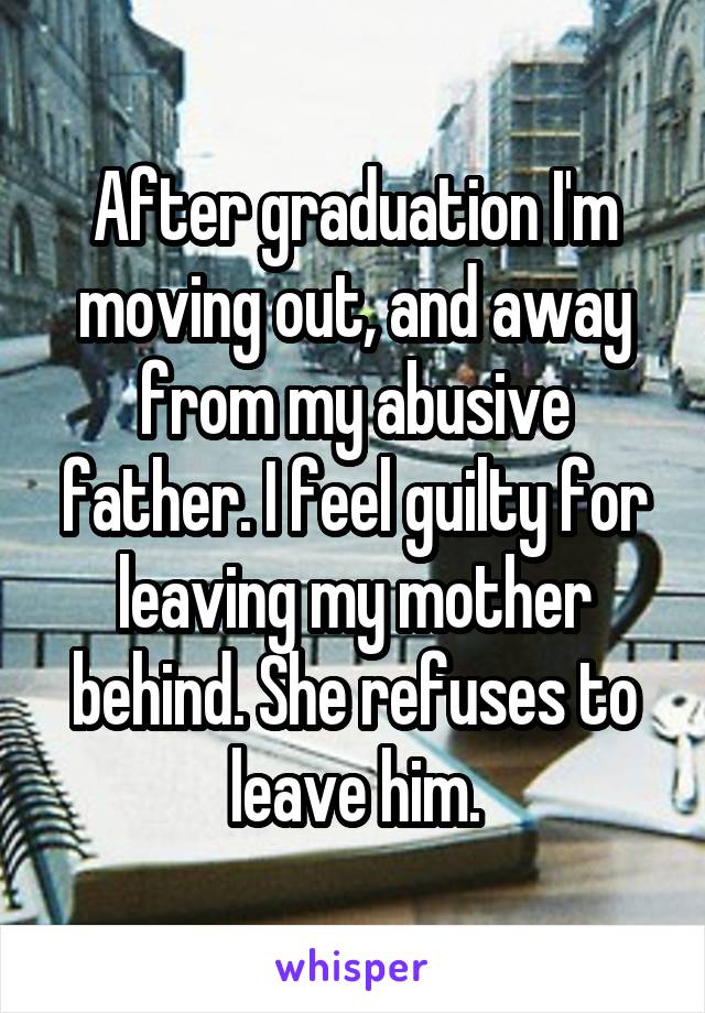 After graduation I'm moving out, and away from my abusive father. I feel guilty for leaving my mother behind. She refuses to leave him.